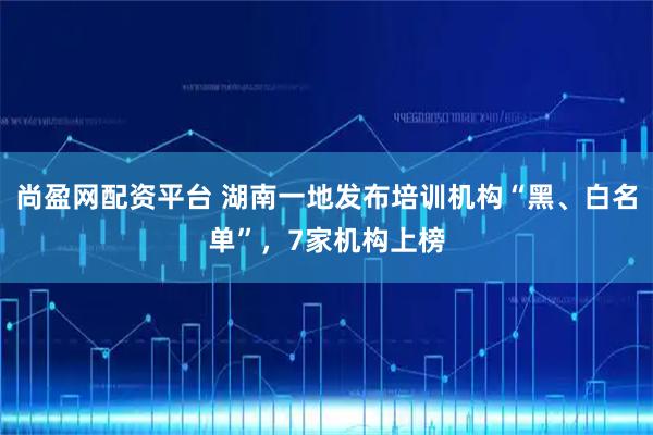 尚盈网配资平台 湖南一地发布培训机构“黑、白名单”，7家机构上榜