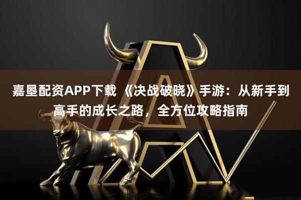 嘉垦配资APP下载 《决战破晓》手游：从新手到高手的成长之路，全方位攻略指南
