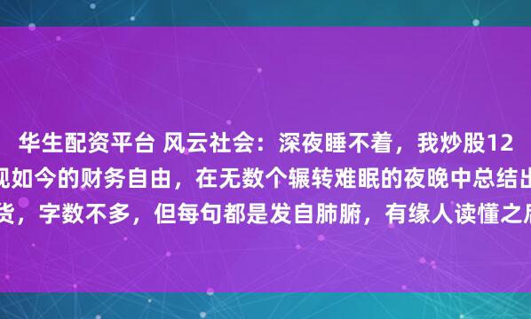 华生配资平台 风云社会：深夜睡不着，我炒股12年，从一度大亏90%到现如今的财务自由，在无数个辗转难眠的夜晚中总结出17条炒股干货，字数不多，但每句都是发自肺腑，有缘人读懂之后就能在股市少挨打，多吃肉！姐真的...