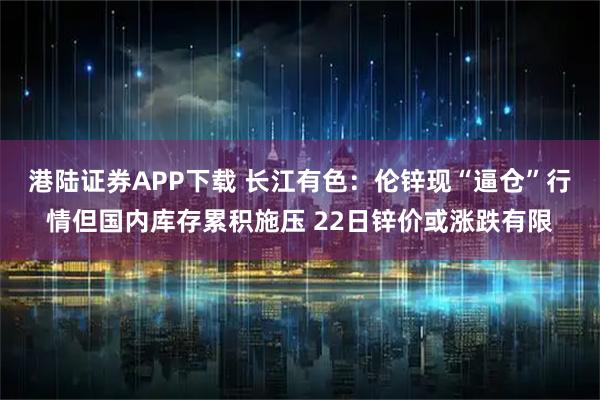 港陆证券APP下载 长江有色:伦锌现“逼仓”行情但国内库存累积施压 22日锌价或涨跌有限