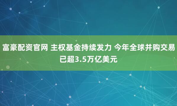 富豪配资官网 主权基金持续发力 今年全球并购交易已超3.5万亿美元