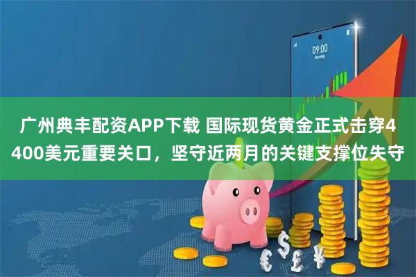 广州典丰配资APP下载 国际现货黄金正式击穿4400美元重要关口,坚守近两月的关键支撑位失守