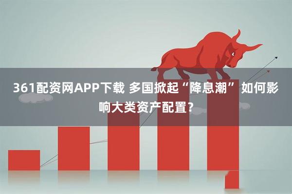 361配资网APP下载 多国掀起“降息潮” 如何影响大类资产配置？