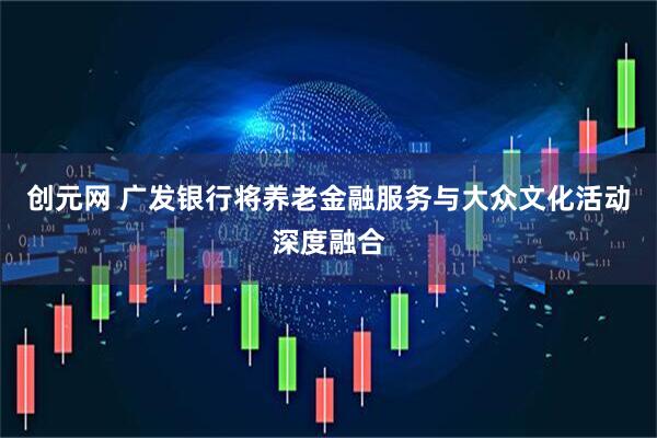 创元网 广发银行将养老金融服务与大众文化活动深度融合