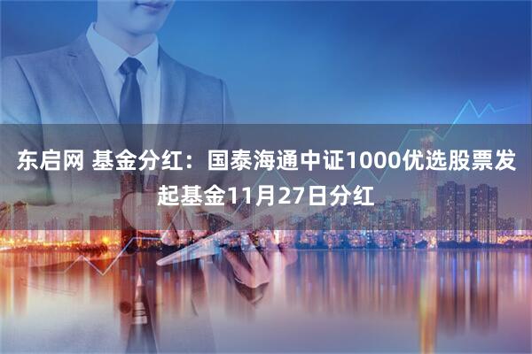 东启网 基金分红:国泰海通中证1000优选股票发起基金11月27日分红