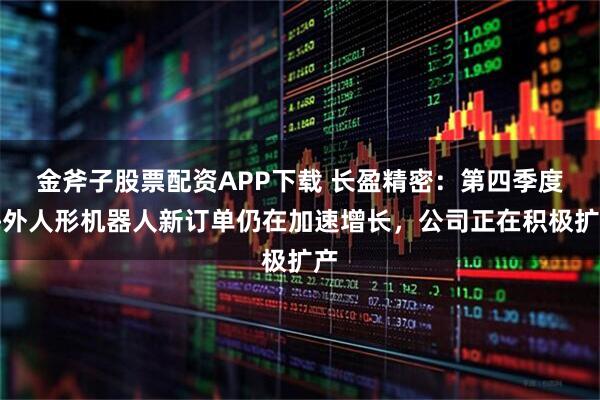 金斧子股票配资APP下载 长盈精密:第四季度海外人形机器人新订单仍在加速增长,公司正在积极扩产