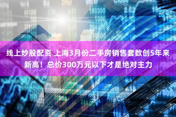 线上炒股配资 上海3月份二手房销售套数创5年来新高！总价300万元以下才是绝对主力