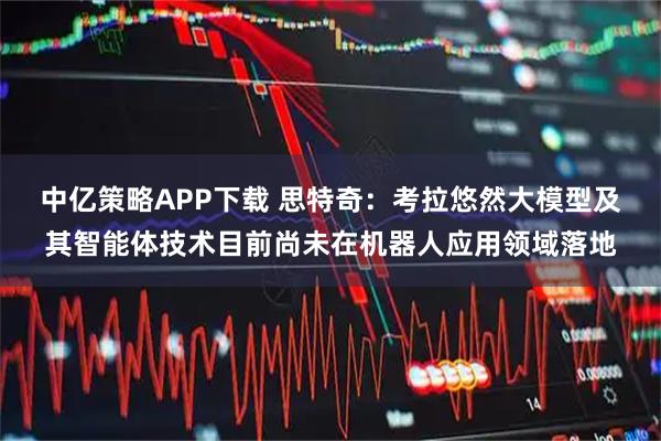 中亿策略APP下载 思特奇:考拉悠然大模型及其智能体技术目前尚未在机器人应用领域落地
