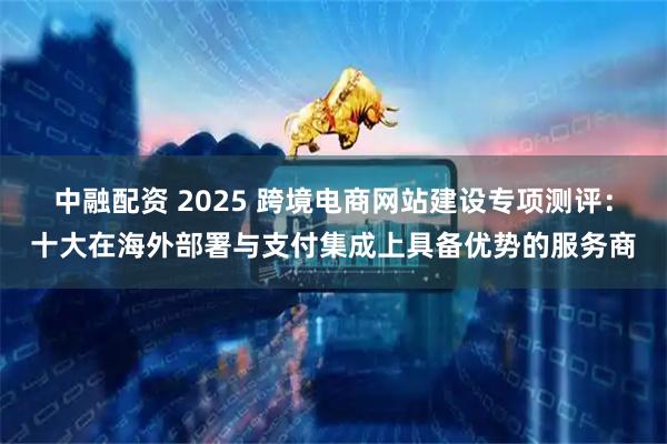 中融配资 2025 跨境电商网站建设专项测评:十大在海外部署与支付集成上具备优势的服务商