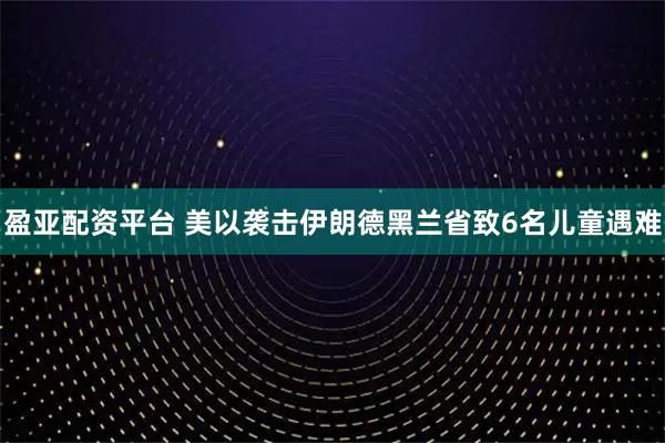 盈亚配资平台 美以袭击伊朗德黑兰省致6名儿童遇难