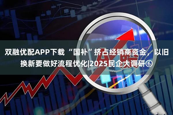 双融优配APP下载 “国补”挤占经销商资金，以旧换新要做好流程优化|2025民企大调研⑥