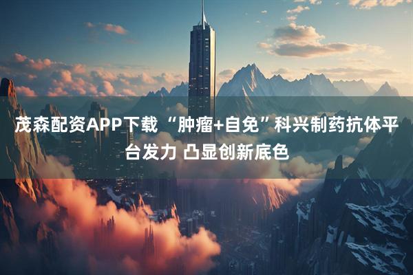 茂森配资APP下载 “肿瘤+自免”科兴制药抗体平台发力 凸显创新底色