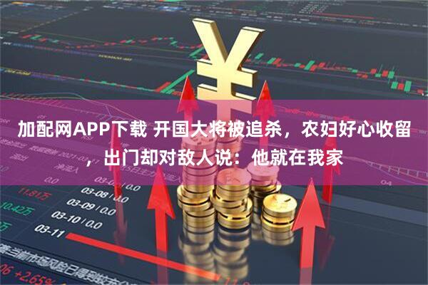 加配网APP下载 开国大将被追杀，农妇好心收留，出门却对敌人说：他就在我家