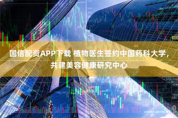国信配资APP下载 植物医生签约中国药科大学，共建美容健康研究中心