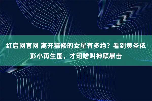 红启网官网 离开精修的女星有多绝？看到黄圣依彭小苒生图，才知啥叫神颜暴击