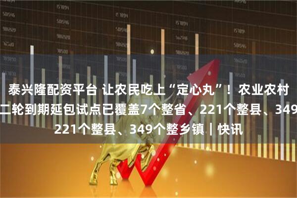 泰兴隆配资平台 让农民吃上“定心丸”！农业农村部：农村承包地二轮到期延包试点已覆盖7个整省、221个整县、349个整乡镇｜快讯