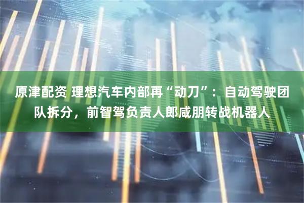 原津配资 理想汽车内部再“动刀”：自动驾驶团队拆分，前智驾负责人郎咸朋转战机器人