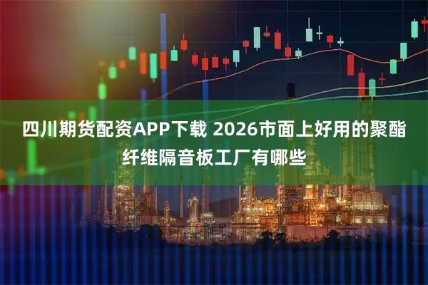 四川期货配资APP下载 2026市面上好用的聚酯纤维隔音板工厂有哪些