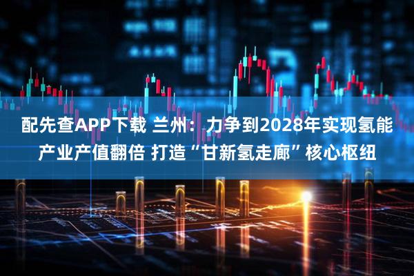 配先查APP下载 兰州：力争到2028年实现氢能产业产值翻倍 打造“甘新氢走廊”核心枢纽