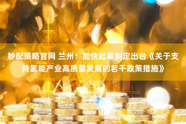 秒配策略官网 兰州：加快起草制定出台《关于支持氢能产业高质量发展的若干政策措施》