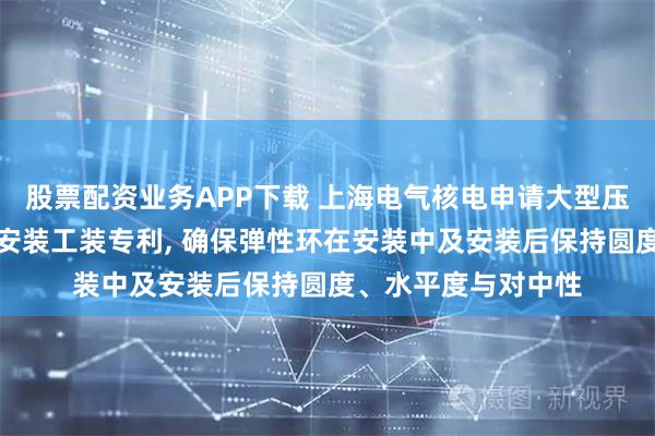 股票配资业务APP下载 上海电气核电申请大型压力容器弹性环卧式安装工装专利, 确保弹性环在安装中及安装后保持圆度、水平度与对中性