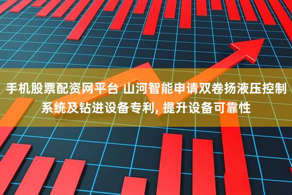 手机股票配资网平台 山河智能申请双卷扬液压控制系统及钻进设备专利, 提升设备可靠性