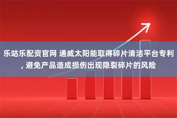 乐咕乐配资官网 通威太阳能取得碎片清洁平台专利, 避免产品造成损伤出现隐裂碎片的风险