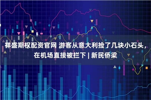 祥盛期权配资官网 游客从意大利捡了几块小石头，在机场直接被拦下 | 新民侨梁