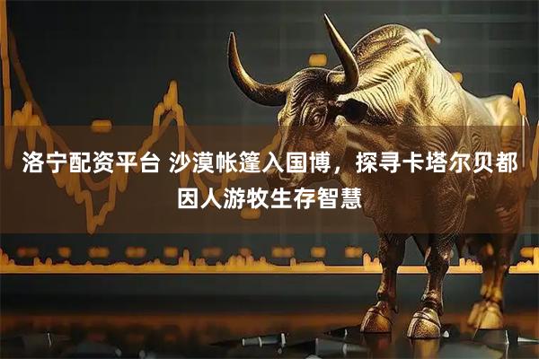 洛宁配资平台 沙漠帐篷入国博,探寻卡塔尔贝都因人游牧生存智慧