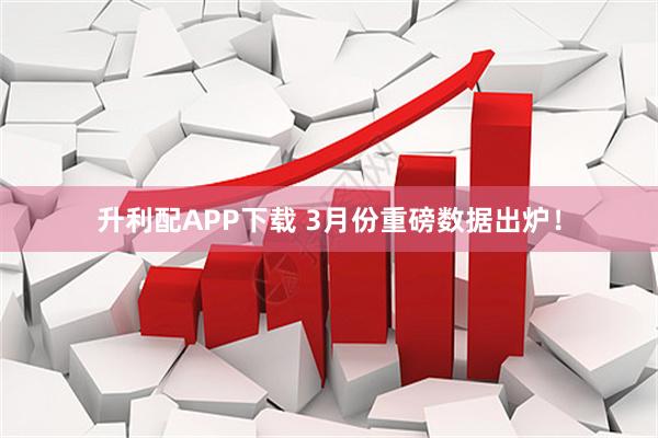 升利配APP下载 3月份重磅数据出炉！