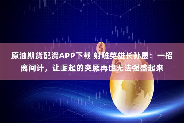 原油期货配资APP下载 射雕英雄长孙晟：一招离间计，让崛起的突厥再也无法强盛起来