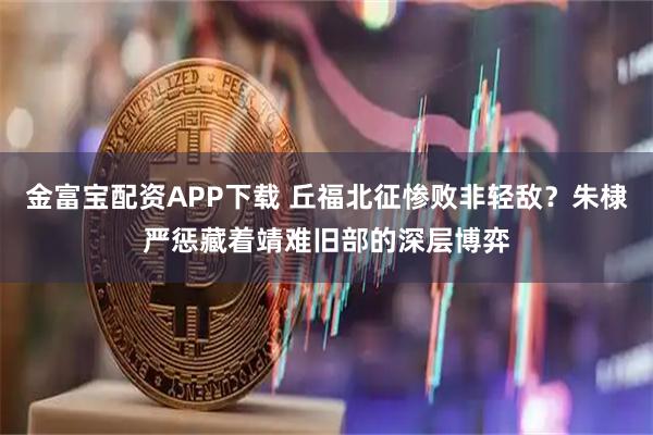 金富宝配资APP下载 丘福北征惨败非轻敌？朱棣严惩藏着靖难旧部的深层博弈