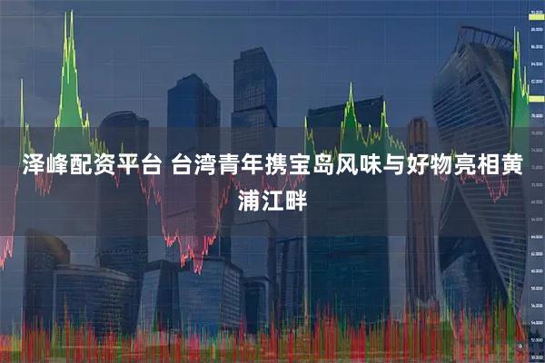 泽峰配资平台 台湾青年携宝岛风味与好物亮相黄浦江畔