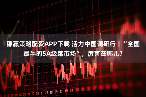 稳赢策略配资APP下载 活力中国调研行｜“全国最牛的5A级菜市场”，厉害在哪儿？