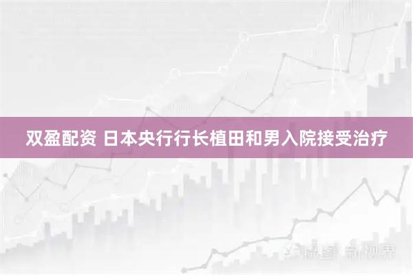 双盈配资 日本央行行长植田和男入院接受治疗