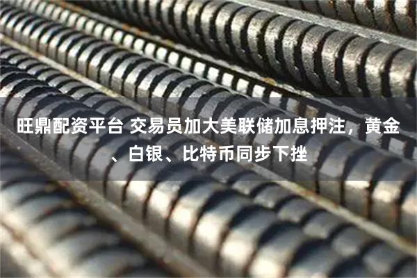 旺鼎配资平台 交易员加大美联储加息押注，黄金、白银、比特币同步下挫